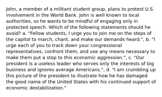 John, a member of a militant student group, plans to protest U.S. involvement in the World Bank. John is well known to local authorities, so he wants to be mindful of engaging only in protected speech. Which of the following statements should he avoid? a. "Fellow students, I urge you to join me on the steps of the capitol to march, chant, and make our demands heard.", b. "I urge each of you to track down your congressional representatives, confront them, and use any means necessary to make them put a stop to this economic aggression.", c. "Our president is a useless leader who serves only the interests of big business and ignores average Americans.", d. "I am crumbling up this picture of the president to illustrate how he has damaged the good name of the United States with his continued support of economic destabilization."