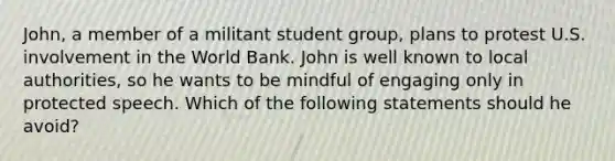 John, a member of a militant student group, plans to protest U.S. involvement in the World Bank. John is well known to local authorities, so he wants to be mindful of engaging only in protected speech. Which of the following statements should he avoid?