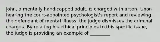 John, a mentally handicapped adult, is charged with arson. Upon hearing the court-appointed psychologist's report and reviewing the defendant of mental illness, the judge dismisses the criminal charges. By relating his ethical principles to this specific issue, the judge is providing an example of _________