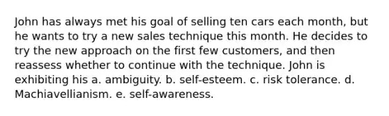 John has always met his goal of selling ten cars each month, but he wants to try a new sales technique this month. He decides to try the new approach on the first few customers, and then reassess whether to continue with the technique. John is exhibiting his a. ambiguity. b. self-esteem. c. risk tolerance. d. Machiavellianism. e. self-awareness.