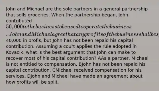 John and Michael are the sole partners in a general partnership that sells groceries. When the partnership began, John contributed 50,000 to the business to be used to operate the business. John and Michael agree that any profits of the business shall be split so that John receives 60% of the profits and Michael receives 40% of the profits. John and Michael also agree that Michael will be responsible for managing the day to day operations of the grocery store business, and that John will have no role in such management. After ten years, John and Michael decide to terminate the business. At that time, the business has made40,000 in profis, but John has not been repaid his capital contribution. Assuming a court applies the rule adopted in Kovacik, what is the best argument that John can make to recover most of his capital contribution? AAs a partner, Michael is not entitled to compensation. BJohn has not been repaid his capital contribution. CMichael received compensation for his services. DJohn and Michael have made an agreement about how profits will be split.