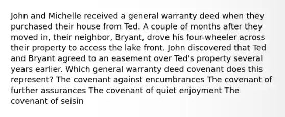 John and Michelle received a general warranty deed when they purchased their house from Ted. A couple of months after they moved in, their neighbor, Bryant, drove his four-wheeler across their property to access the lake front. John discovered that Ted and Bryant agreed to an easement over Ted's property several years earlier. Which general warranty deed covenant does this represent? The covenant against encumbrances The covenant of further assurances The covenant of quiet enjoyment The covenant of seisin