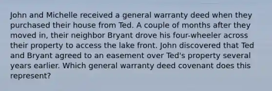 John and Michelle received a general warranty deed when they purchased their house from Ted. A couple of months after they moved in, their neighbor Bryant drove his four-wheeler across their property to access the lake front. John discovered that Ted and Bryant agreed to an easement over Ted's property several years earlier. Which general warranty deed covenant does this represent?