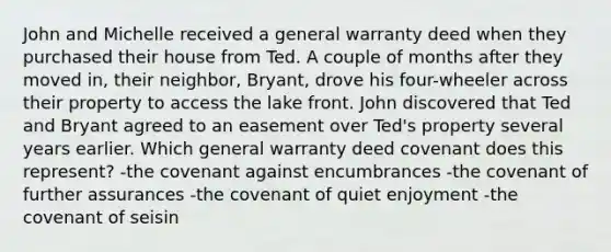 John and Michelle received a general warranty deed when they purchased their house from Ted. A couple of months after they moved in, their neighbor, Bryant, drove his four-wheeler across their property to access the lake front. John discovered that Ted and Bryant agreed to an easement over Ted's property several years earlier. Which general warranty deed covenant does this represent? -the covenant against encumbrances -the covenant of further assurances -the covenant of quiet enjoyment -the covenant of seisin