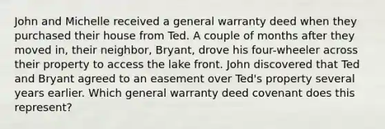 John and Michelle received a general warranty deed when they purchased their house from Ted. A couple of months after they moved in, their neighbor, Bryant, drove his four-wheeler across their property to access the lake front. John discovered that Ted and Bryant agreed to an easement over Ted's property several years earlier. Which general warranty deed covenant does this represent?