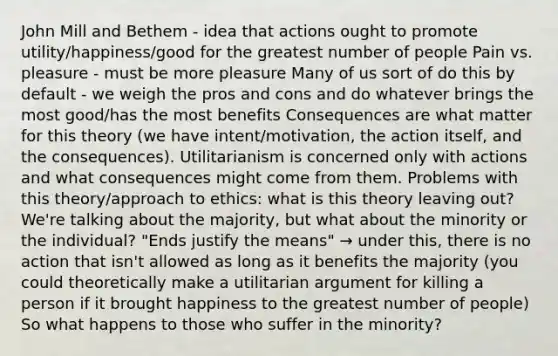 John Mill and Bethem - idea that actions ought to promote utility/happiness/good for the greatest number of people Pain vs. pleasure - must be more pleasure Many of us sort of do this by default - we weigh the pros and cons and do whatever brings the most good/has the most benefits Consequences are what matter for this theory (we have intent/motivation, the action itself, and the consequences). Utilitarianism is concerned only with actions and what consequences might come from them. Problems with this theory/approach to ethics: what is this theory leaving out? We're talking about the majority, but what about the minority or the individual? "Ends justify the means" → under this, there is no action that isn't allowed as long as it benefits the majority (you could theoretically make a utilitarian argument for killing a person if it brought happiness to the greatest number of people) So what happens to those who suffer in the minority?