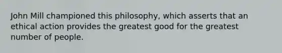 John Mill championed this philosophy, which asserts that an ethical action provides the greatest good for the greatest number of people.