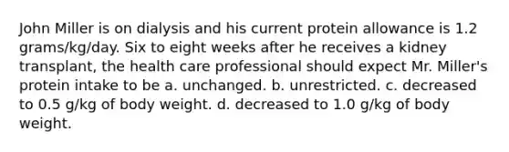 John Miller is on dialysis and his current protein allowance is 1.2 grams/kg/day. Six to eight weeks after he receives a kidney transplant, the health care professional should expect Mr. Miller's protein intake to be a. unchanged. b. unrestricted. c. decreased to 0.5 g/kg of body weight. d. decreased to 1.0 g/kg of body weight.