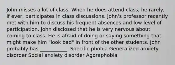 John misses a lot of class. When he does attend class, he rarely, if ever, participates in class discussions. John's professor recently met with him to discuss his frequent absences and low level of participation. John disclosed that he is very nervous about coming to class. He is afraid of doing or saying something that might make him "look bad" in front of the other students. John probably has ___________. Specific phobia Generalized anxiety disorder Social anxiety disorder Agoraphobia