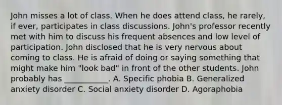 John misses a lot of class. When he does attend class, he rarely, if ever, participates in class discussions. John's professor recently met with him to discuss his frequent absences and low level of participation. John disclosed that he is very nervous about coming to class. He is afraid of doing or saying something that might make him "look bad" in front of the other students. John probably has ___________. A. Specific phobia B. Generalized anxiety disorder C. Social anxiety disorder D. Agoraphobia