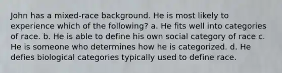 John has a mixed-race background. He is most likely to experience which of the following? a. He fits well into categories of race. b. He is able to define his own social category of race c. He is someone who determines how he is categorized. d. He defies biological categories typically used to define race.