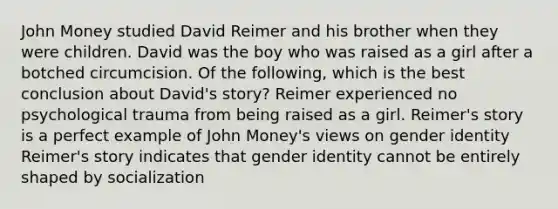 John Money studied David Reimer and his brother when they were children. David was the boy who was raised as a girl after a botched circumcision. Of the following, which is the best conclusion about David's story? Reimer experienced no psychological trauma from being raised as a girl. Reimer's story is a perfect example of John Money's views on gender identity Reimer's story indicates that gender identity cannot be entirely shaped by socialization