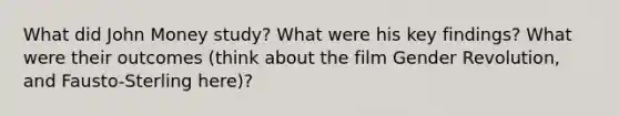 What did John Money study? What were his key findings? What were their outcomes (think about the film Gender Revolution, and Fausto-Sterling here)?