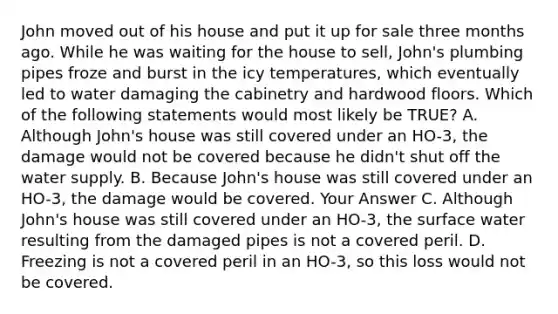 John moved out of his house and put it up for sale three months ago. While he was waiting for the house to sell, John's plumbing pipes froze and burst in the icy temperatures, which eventually led to water damaging the cabinetry and hardwood floors. Which of the following statements would most likely be TRUE? A. Although John's house was still covered under an HO-3, the damage would not be covered because he didn't shut off the water supply. B. Because John's house was still covered under an HO-3, the damage would be covered. Your Answer C. Although John's house was still covered under an HO-3, the surface water resulting from the damaged pipes is not a covered peril. D. Freezing is not a covered peril in an HO-3, so this loss would not be covered.