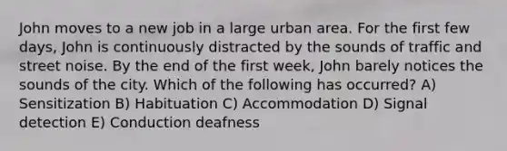 John moves to a new job in a large urban area. For the first few days, John is continuously distracted by the sounds of traffic and street noise. By the end of the first week, John barely notices the sounds of the city. Which of the following has occurred? A) Sensitization B) Habituation C) Accommodation D) Signal detection E) Conduction deafness