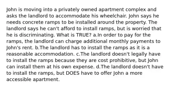 John is moving into a privately owned apartment complex and asks the landlord to accommodate his wheelchair. John says he needs concrete ramps to be installed around the property. The landlord says he can't afford to install ramps, but is worried that he is discriminating. What is TRUE? a.In order to pay for the ramps, the landlord can charge additional monthly payments to John's rent. b.The landlord has to install the ramps as it is a reasonable accommodation. c.The landlord doesn't legally have to install the ramps because they are cost prohibitive, but John can install them at his own expense. d.The landlord doesn't have to install the ramps, but DOES have to offer John a more accessible apartment.