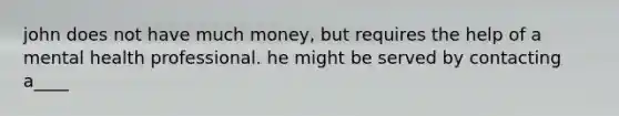 john does not have much money, but requires the help of a mental health professional. he might be served by contacting a____