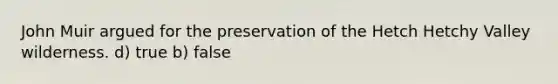 John Muir argued for the preservation of the Hetch Hetchy Valley wilderness. d) true b) false