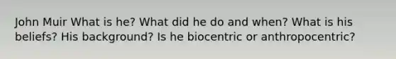 John Muir What is he? What did he do and when? What is his beliefs? His background? Is he biocentric or anthropocentric?