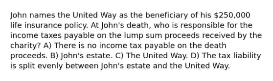 John names the United Way as the beneficiary of his 250,000 life insurance policy. At John's death, who is responsible for the income taxes payable on the lump sum proceeds received by the charity? A) There is no income tax payable on the death proceeds. B) John's estate. C) The United Way. D) The tax liability is split evenly between John's estate and the United Way.