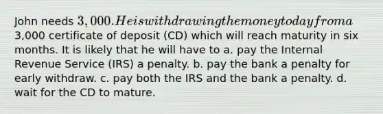 John needs 3,000. He is withdrawing the money today from a3,000 certificate of deposit (CD) which will reach maturity in six months. It is likely that he will have to a. pay the Internal Revenue Service (IRS) a penalty. b. pay the bank a penalty for early withdraw. c. pay both the IRS and the bank a penalty. d. wait for the CD to mature.