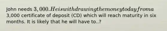 John needs 3,000. He is withdrawing the money today from a3,000 certificate of deposit (CD) which will reach maturity in six months. It is likely that he will have to..?