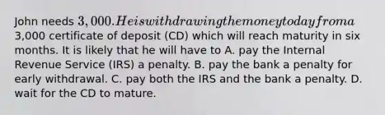 John needs 3,000. He is withdrawing the money today from a3,000 certificate of deposit (CD) which will reach maturity in six months. It is likely that he will have to A. pay the Internal Revenue Service (IRS) a penalty. B. pay the bank a penalty for early withdrawal. C. pay both the IRS and the bank a penalty. D. wait for the CD to mature.