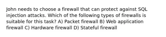 John needs to choose a firewall that can protect against SQL injection attacks. Which of the following types of firewalls is suitable for this task? A) Packet firewall B) Web application firewall C) Hardware firewall D) Stateful firewall