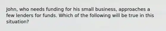 John, who needs funding for his small business, approaches a few lenders for funds. Which of the following will be true in this situation?