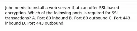 John needs to install a web server that can offer SSL-based encryption. Which of the following ports is required for SSL transactions? A. Port 80 inbound B. Port 80 outbound C. Port 443 inbound D. Port 443 outbound