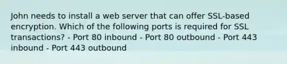 John needs to install a web server that can offer SSL-based encryption. Which of the following ports is required for SSL transactions? - Port 80 inbound - Port 80 outbound - Port 443 inbound - Port 443 outbound