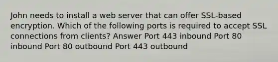 John needs to install a web server that can offer SSL-based encryption. Which of the following ports is required to accept SSL connections from clients? Answer Port 443 inbound Port 80 inbound Port 80 outbound Port 443 outbound