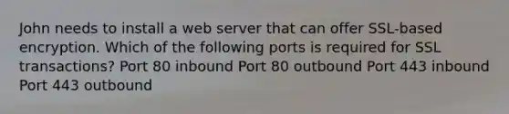 John needs to install a web server that can offer SSL-based encryption. Which of the following ports is required for SSL transactions? Port 80 inbound Port 80 outbound Port 443 inbound Port 443 outbound