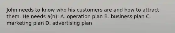 John needs to know who his customers are and how to attract them. He needs a(n): A. operation plan B. business plan C. marketing plan D. advertising plan