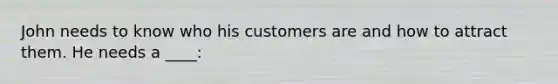 John needs to know who his customers are and how to attract them. He needs a ____: