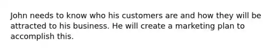 John needs to know who his customers are and how they will be attracted to his business. He will create a marketing plan to accomplish this.