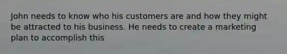 John needs to know who his customers are and how they might be attracted to his business. He needs to create a marketing plan to accomplish this