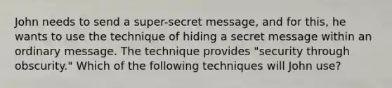 John needs to send a super-secret message, and for this, he wants to use the technique of hiding a secret message within an ordinary message. The technique provides "security through obscurity." Which of the following techniques will John use?