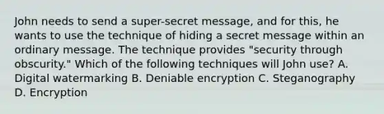 John needs to send a super-secret message, and for this, he wants to use the technique of hiding a secret message within an ordinary message. The technique provides "security through obscurity." Which of the following techniques will John use? A. Digital watermarking B. Deniable encryption C. Steganography D. Encryption