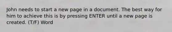 John needs to start a new page in a document. The best way for him to achieve this is by pressing ENTER until a new page is created. (T/F) Word