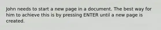 John needs to start a new page in a document. The best way for him to achieve this is by pressing ENTER until a new page is created.