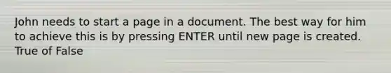 John needs to start a page in a document. The best way for him to achieve this is by pressing ENTER until new page is created. True of False