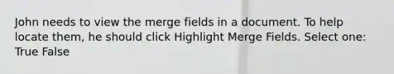 John needs to view the merge fields in a document. To help locate them, he should click Highlight Merge Fields. Select one: True False