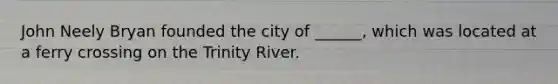 John Neely Bryan founded the city of ______, which was located at a ferry crossing on the Trinity River.