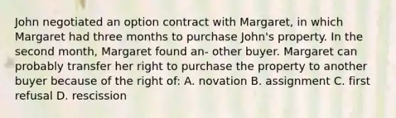 John negotiated an option contract with Margaret, in which Margaret had three months to purchase John's property. In the second month, Margaret found an- other buyer. Margaret can probably transfer her right to purchase the property to another buyer because of the right of: A. novation B. assignment C. first refusal D. rescission