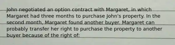 John negotiated an option contract with Margaret, in which Margaret had three months to purchase John's property. In the second month, Margaret found another buyer. Margaret can probably transfer her right to purchase the property to another buyer because of the right of: