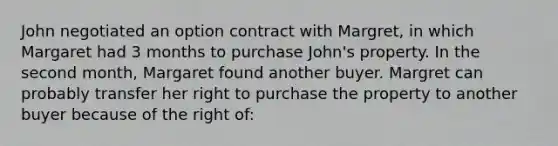 John negotiated an option contract with Margret, in which Margaret had 3 months to purchase John's property. In the second month, Margaret found another buyer. Margret can probably transfer her right to purchase the property to another buyer because of the right of: