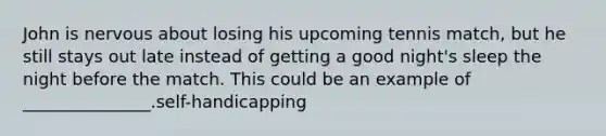 John is nervous about losing his upcoming tennis match, but he still stays out late instead of getting a good night's sleep the night before the match. This could be an example of _______________.self-handicapping