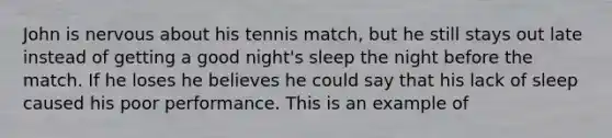 John is nervous about his tennis match, but he still stays out late instead of getting a good night's sleep the night before the match. If he loses he believes he could say that his lack of sleep caused his poor performance. This is an example of