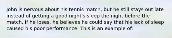 John is nervous about his tennis match, but he still stays out late instead of getting a good night's sleep the night before the match. If he loses, he believes he could say that his lack of sleep caused his poor performance. This is an example of: